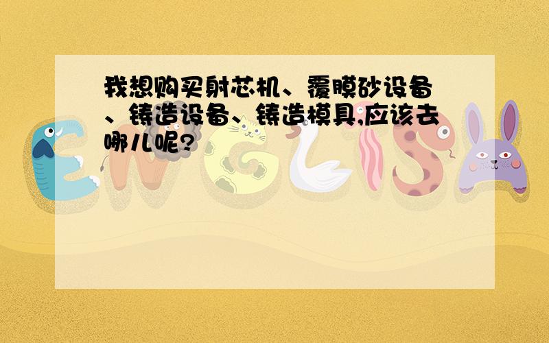 我想购买射芯机、覆膜砂设备 、铸造设备、铸造模具,应该去哪儿呢?