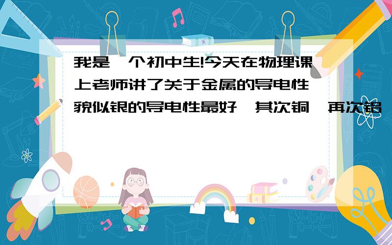 我是一个初中生!今天在物理课上老师讲了关于金属的导电性,貌似银的导电性最好,其次铜,再次铝,可是物理量表上对于金只字不提.难道金的导电性差吗?但是在动漫海贼王中,艾尼路却是以金