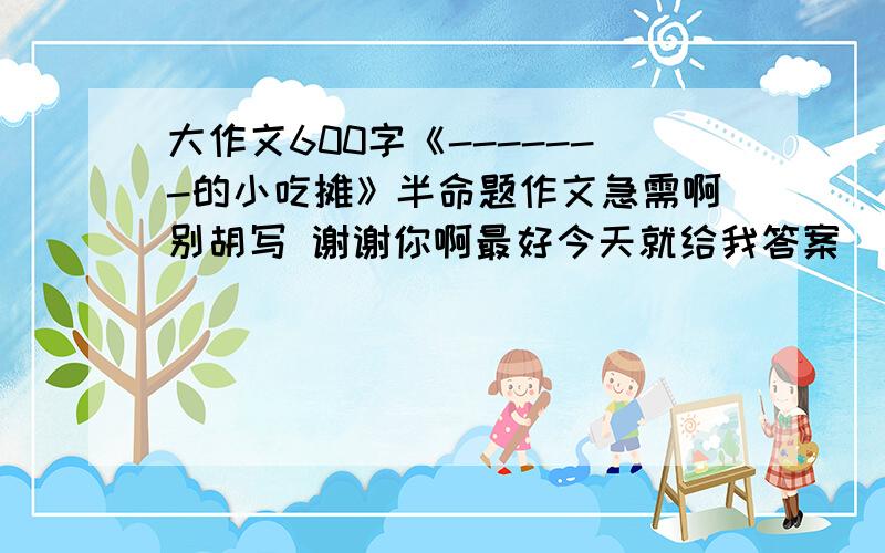 大作文600字《-------的小吃摊》半命题作文急需啊别胡写 谢谢你啊最好今天就给我答案