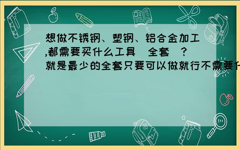 想做不锈钢、塑钢、铝合金加工,都需要买什么工具（全套）?就是最少的全套只要可以做就行不需要什么大机器,按投资最少的计算!