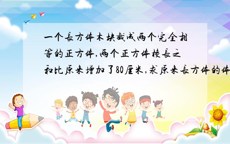 一个长方体木块截成两个完全相等的正方体,两个正方体棱长之和比原来增加了80厘米,求原来长方体的体积?谁能以最快速度回答?