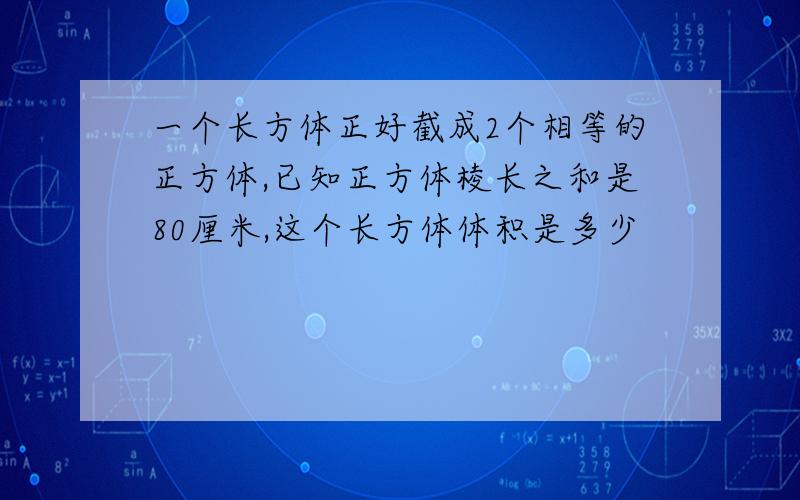 一个长方体正好截成2个相等的正方体,已知正方体棱长之和是80厘米,这个长方体体积是多少