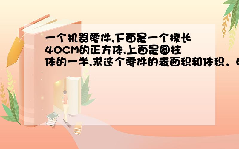 一个机器零件,下面是一个棱长40CM的正方体,上面是圆柱体的一半,求这个零件的表面积和体积，明天就交了，速度啊