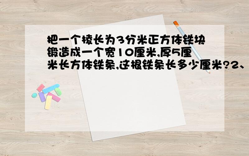 把一个棱长为3分米正方体铁块锻造成一个宽10厘米,厚5厘米长方体铁条,这根铁条长多少厘米?2、将5条金鱼放在一个长6分米，宽4分米，高5分米的长方体鱼缸，水面上升了5厘米，这5条金鱼的