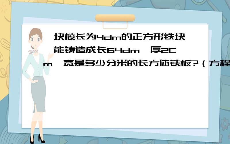 一块棱长为4dm的正方形铁块,能铸造成长64dm,厚2Cm,宽是多少分米的长方体铁板?（方程解）