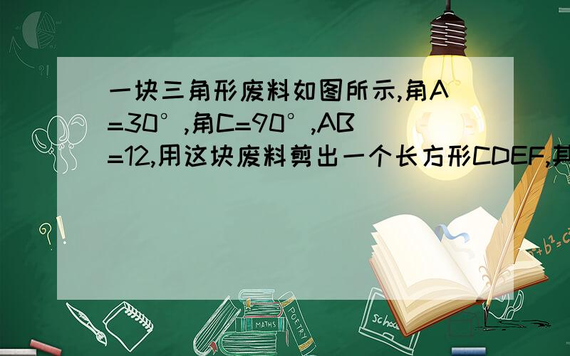 一块三角形废料如图所示,角A=30°,角C=90°,AB=12,用这块废料剪出一个长方形CDEF,其中点D.E.F分别在AC.AB.BC上,要使剪出长方形CDEF面积最大,点E应选在何处