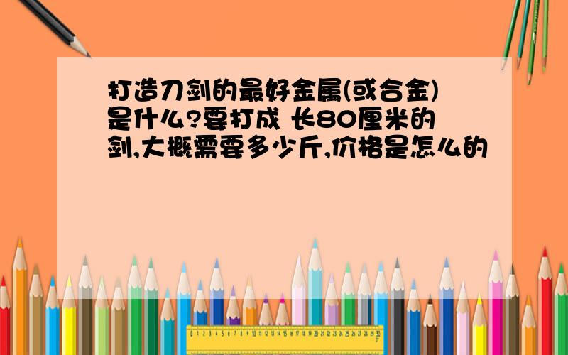 打造刀剑的最好金属(或合金)是什么?要打成 长80厘米的剑,大概需要多少斤,价格是怎么的