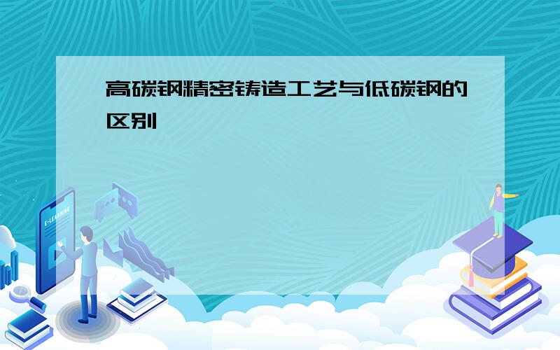 高碳钢精密铸造工艺与低碳钢的区别