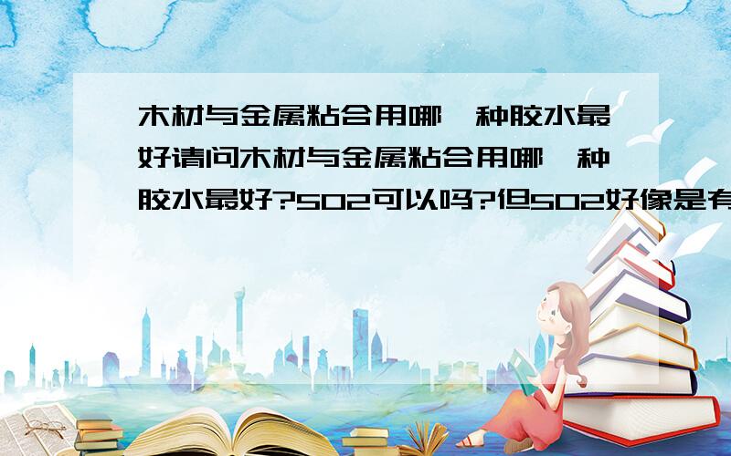 木材与金属粘合用哪一种胶水最好请问木材与金属粘合用哪一种胶水最好?502可以吗?但502好像是有毒的哦.因为粘合部分会常湿水,而那水是用来洗锅用的,所以必须得没有毒才行,要不到时毒到