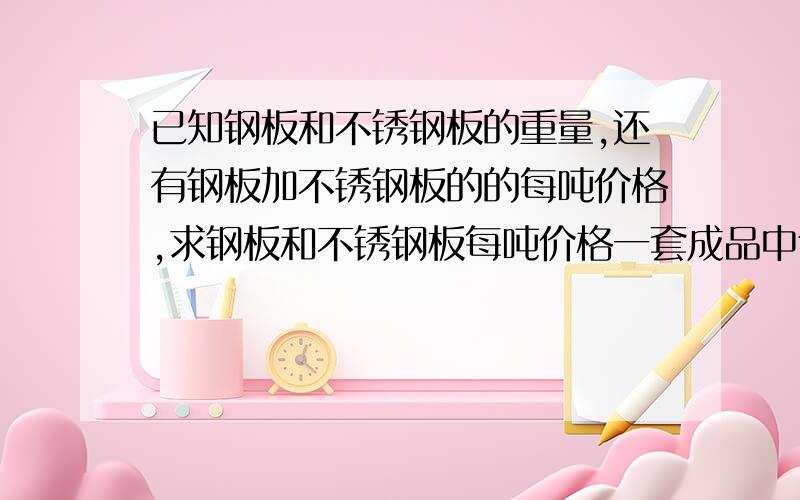 已知钢板和不锈钢板的重量,还有钢板加不锈钢板的的每吨价格,求钢板和不锈钢板每吨价格一套成品中包括两块钢板和一块不锈钢板,其中上钢板重66KG,下钢板重42KG,不锈钢板重8KG,这三块加起