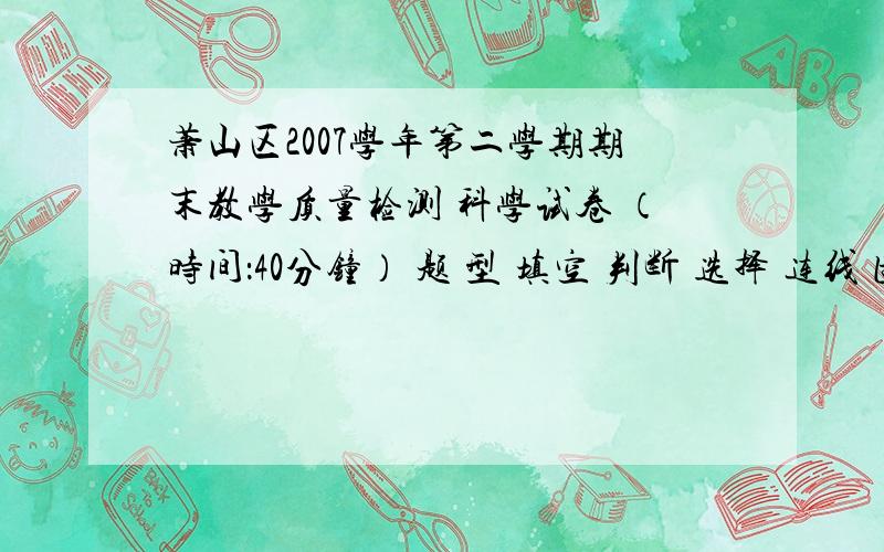 萧山区2007学年第二学期期末教学质量检测 科学试卷 （时间：40分钟） 题 型 填空 判断 选择 连线 图形 简答 等 级 对题数 一、填空题：1．当把食糖加热到变焦的时候,食糖已经发生了 变化.2