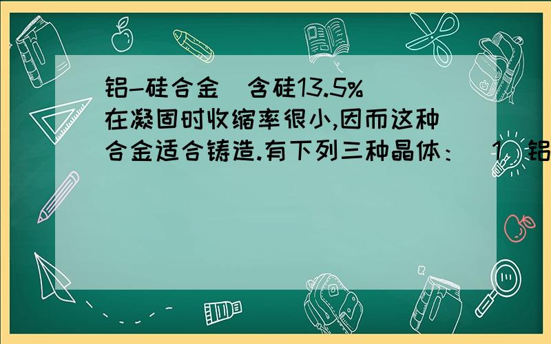 铝-硅合金（含硅13.5%）在凝固时收缩率很小,因而这种合金适合铸造.有下列三种晶体：(1)铝(2)硅(3)铝-硅合金.它们的熔点由低到高的顺序是（）?A.321B.123C.312D.213为什么?不是A?