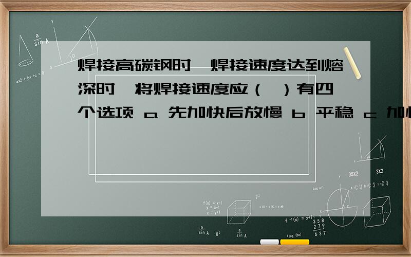 焊接高碳钢时,焊接速度达到熔深时,将焊接速度应（ ）有四个选项 a 先加快后放慢 b 平稳 c 加快 d 放慢