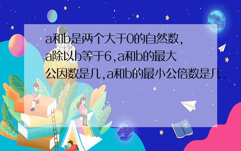 a和b是两个大于0的自然数,a除以b等于6,a和b的最大公因数是几,a和b的最小公倍数是几.