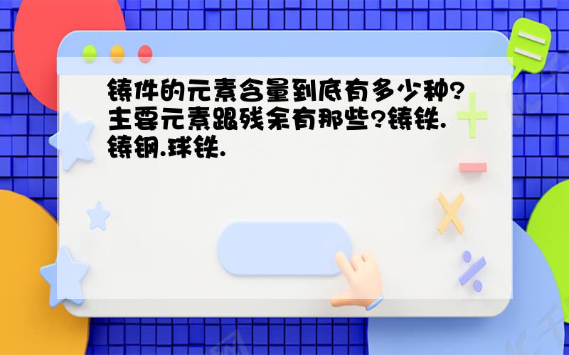 铸件的元素含量到底有多少种?主要元素跟残余有那些?铸铁.铸钢.球铁.