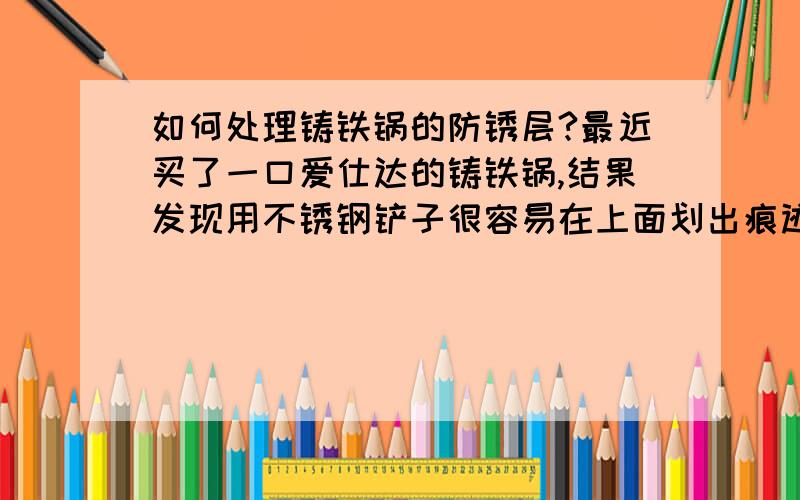 如何处理铸铁锅的防锈层?最近买了一口爱仕达的铸铁锅,结果发现用不锈钢铲子很容易在上面划出痕迹.刚开始没注意,后来发现还会铲出黑渣,像铁屑一样.打电话去问说是铁锅上的防锈层,用铁