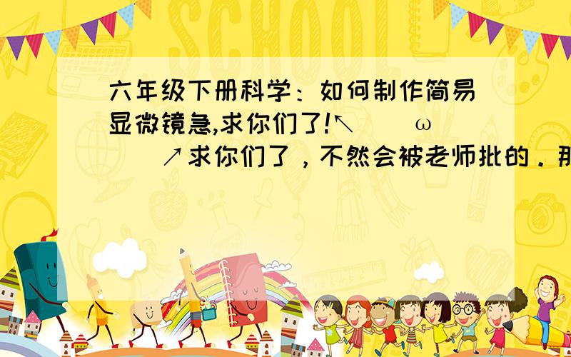 六年级下册科学：如何制作简易显微镜急,求你们了!↖(^ω^)↗求你们了，不然会被老师批的。那会很囧的，我求各位帅哥靓女门了！囧rzo(>﹏