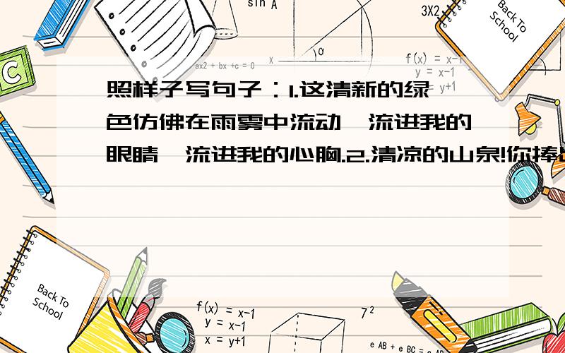 照样子写句子：1.这清新的绿色仿佛在雨雾中流动,流进我的眼睛,流进我的心胸.2.清凉的山泉!你捧出一面明镜,是要我重新梳妆吗?潺潺的溪流!你吟咏着一首首\小诗,是邀我与你唱和吗?