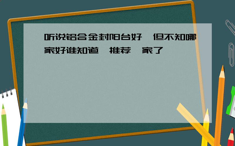 听说铝合金封阳台好,但不知哪家好谁知道,推荐一家了