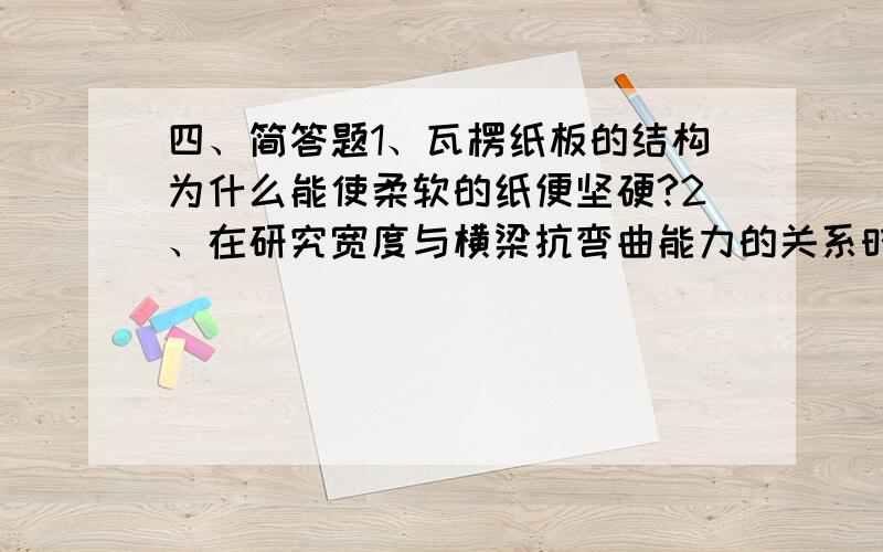 四、简答题1、瓦楞纸板的结构为什么能使柔软的纸便坚硬?2、在研究宽度与横梁抗弯曲能力的关系时我们需要改变的量是什么?需要保持不变的量是什么?对你有什么启示?（请你分条作答）3、