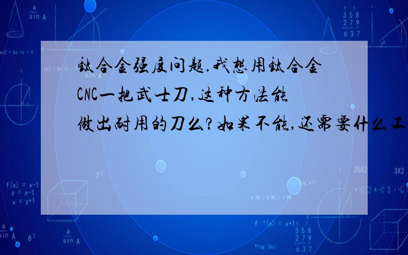 钛合金强度问题.我想用钛合金CNC一把武士刀,这种方法能做出耐用的刀么?如果不能,还需要什么工序,.如果能,请问刀身刀把和刀鞘分别用什么型号的钛合金?钛合金生锈么?我想在鞘和把上牢固