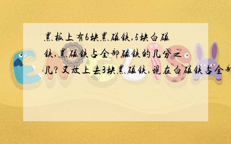 黑板上有6块黑磁铁,5块白磁铁,黑磁铁占全部磁铁的几分之几?又放上去3块黑磁铁,现在白磁铁占全部的磁铁几分之几?