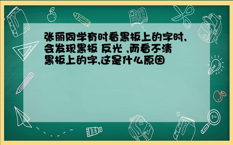 张丽同学有时看黑板上的字时,会发现黑板 反光 ,而看不清黑板上的字,这是什么原因