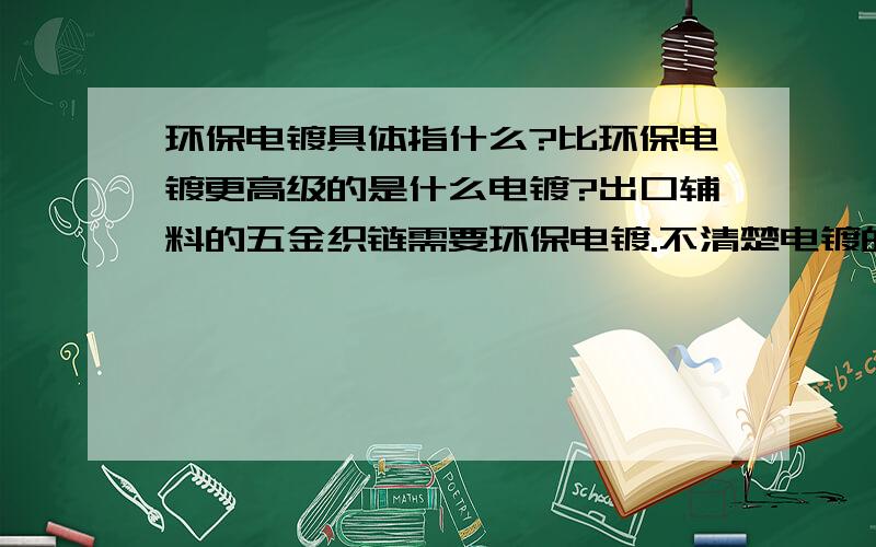 环保电镀具体指什么?比环保电镀更高级的是什么电镀?出口辅料的五金织链需要环保电镀.不清楚电镀的分类.