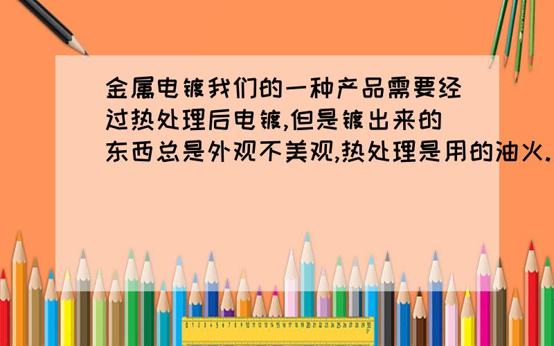 金属电镀我们的一种产品需要经过热处理后电镀,但是镀出来的东西总是外观不美观,热处理是用的油火.是这种情况,但是不知道油用了洗涤剂也没有什么用么,也用过水火,水火电镀美观,但是脆