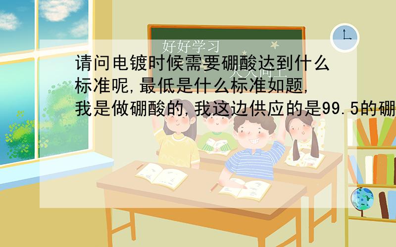 请问电镀时候需要硼酸达到什么标准呢,最低是什么标准如题,我是做硼酸的,我这边供应的是99.5的硼酸.但是,买家觉得其他指标不达标.希望得到团队的指导,具体什么标准能够符合电镀的标准.P