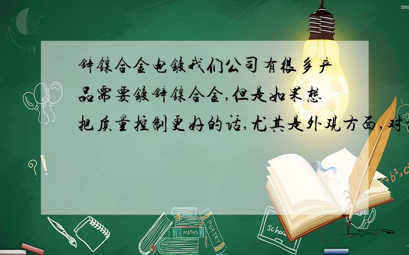 锌镍合金电镀我们公司有很多产品需要镀锌镍合金,但是如果想把质量控制更好的话,尤其是外观方面,对材料有什么样的要求呢,期盼化学方面的前辈指点迷津,