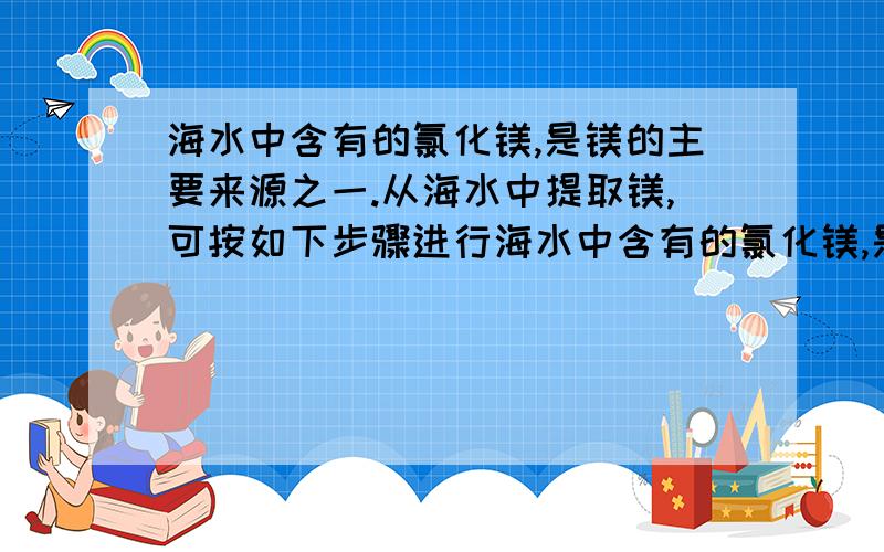 海水中含有的氯化镁,是镁的主要来源之一.从海水中提取镁,可按如下步骤进行海水中含有的氯化镁,是镁的主要来源之一.从海水中提取镁,可按如下步骤进行：①把贝壳制成石灰乳；②在引入