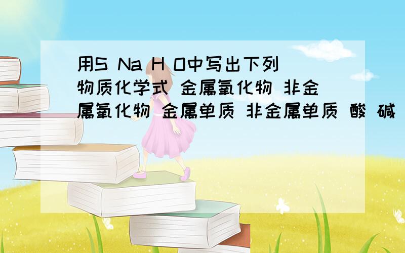 用S Na H O中写出下列物质化学式 金属氧化物 非金属氧化物 金属单质 非金属单质 酸 碱 盐如题 用S Na H O中写出下列物质化学式金属氧化物 非金属氧化物 金属单质 非金属单质酸         碱