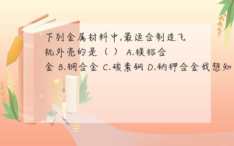 下列金属材料中,最适合制造飞机外壳的是（ ） A.镁铝合金 B.铜合金 C.碳素钢 D.钠钾合金我想知道BCD为什么不行,越具体越好,谢.