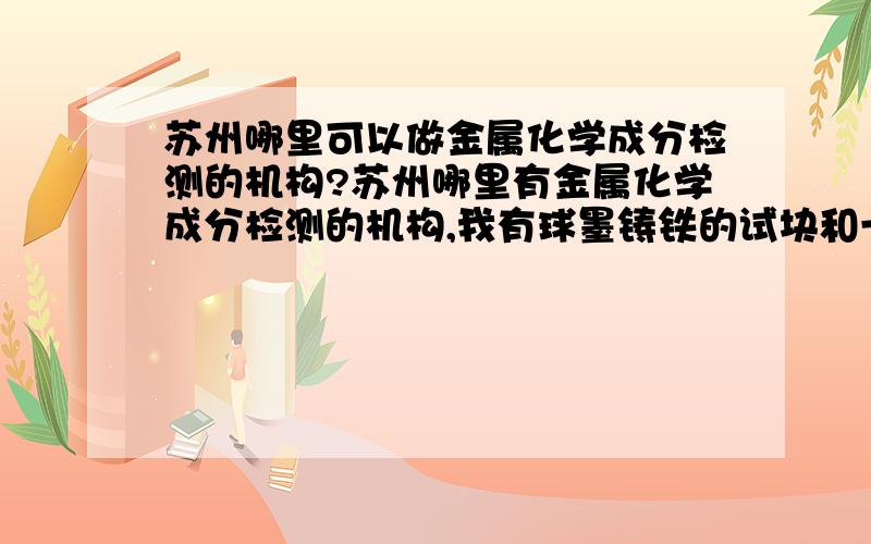 苏州哪里可以做金属化学成分检测的机构?苏州哪里有金属化学成分检测的机构,我有球墨铸铁的试块和一块铜合金要做化学成分及力学性能的分析,有知道的朋友请留个电话,