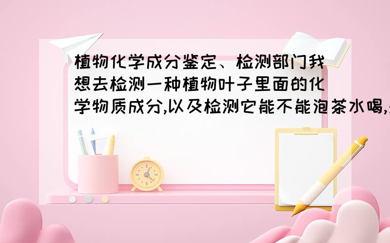 植物化学成分鉴定、检测部门我想去检测一种植物叶子里面的化学物质成分,以及检测它能不能泡茶水喝,是否具有药用价值等等?我该去找哪些部门或者哪些人?希望知情人士能给个详细回答.