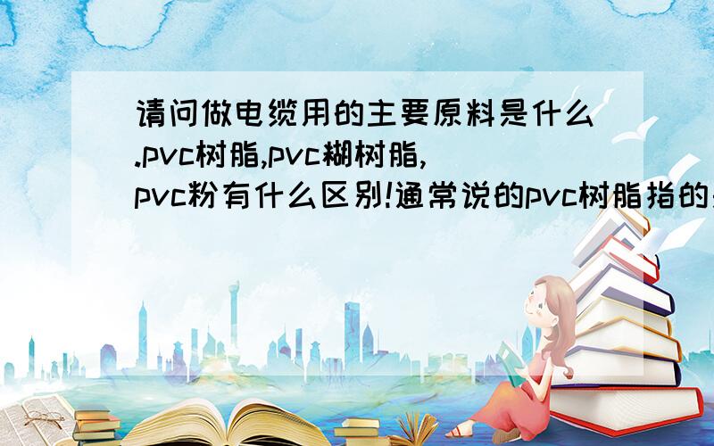 请问做电缆用的主要原料是什么.pvc树脂,pvc糊树脂,pvc粉有什么区别!通常说的pvc树脂指的是pvc粉还是pvc糊树脂。还是其他的一个产品！谢谢！各位大侠！