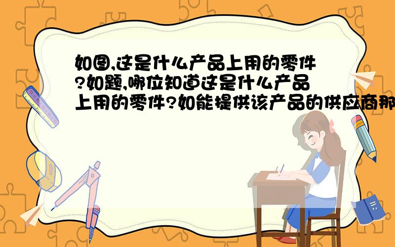 如图,这是什么产品上用的零件?如题,哪位知道这是什么产品上用的零件?如能提供该产品的供应商那就最好了这个产品叫什么名字?