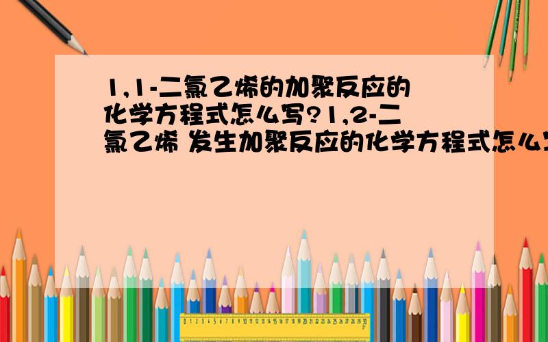 1,1-二氯乙烯的加聚反应的化学方程式怎么写?1,2-二氯乙烯 发生加聚反应的化学方程式怎么写?