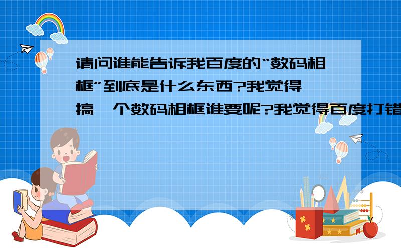 请问谁能告诉我百度的“数码相框”到底是什么东西?我觉得,搞一个数码相框谁要呢?我觉得百度打错了字吗?不觉得应该是数码相机吗?