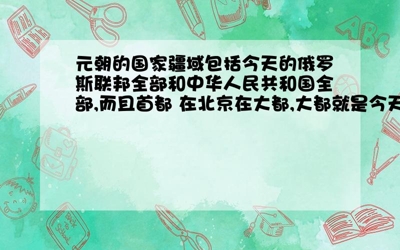 元朝的国家疆域包括今天的俄罗斯联邦全部和中华人民共和国全部,而且首都 在北京在大都,大都就是今天的北京.换句话,是不是可以这么理解,所谓的中华人民共和国和俄罗斯联邦其实就是中