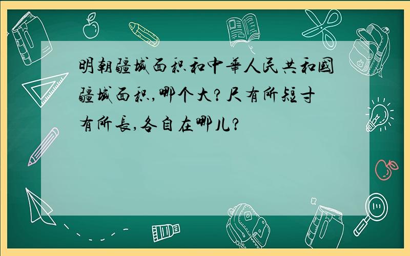 明朝疆域面积和中华人民共和国疆域面积,哪个大?尺有所短寸有所长,各自在哪儿?