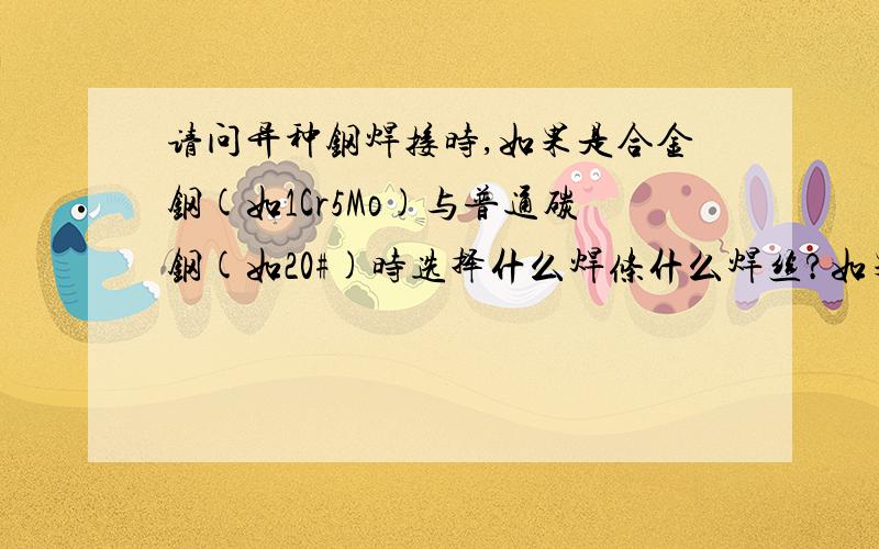 请问异种钢焊接时,如果是合金钢(如1Cr5Mo)与普通碳钢(如20#)时选择什么焊条什么焊丝?如果是奥氏体不锈钢(如0Cr18Ni9)与碳钢(如20#)焊接用什么焊条什么焊丝?如果是奥氏体不锈钢(如0Cr18Ni9)与低