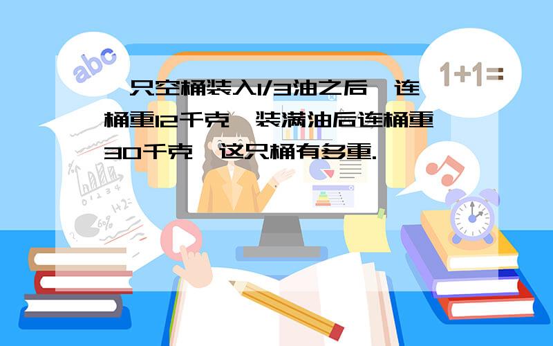 一只空桶装入1/3油之后,连桶重12千克,装满油后连桶重30千克,这只桶有多重.