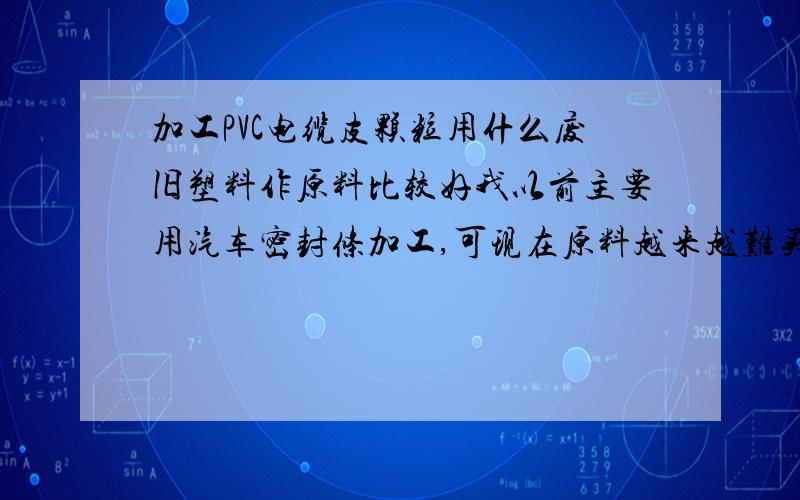 加工PVC电缆皮颗粒用什么废旧塑料作原料比较好我以前主要用汽车密封条加工,可现在原料越来越难买.想用相对好买的pvc薄膜,雨衣或旧电缆皮混合加工,不知工艺配方上如何调整,忘前辈们能