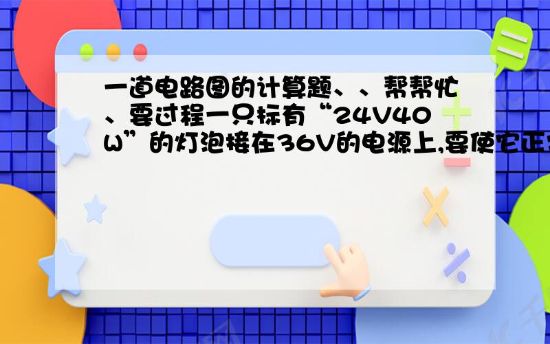 一道电路图的计算题、、帮帮忙、要过程一只标有“24V40W”的灯泡接在36V的电源上,要使它正常发光,还要串联一个多大的电阻?此电阻消耗的电功率多大?此电路工作5min消耗多少电能?