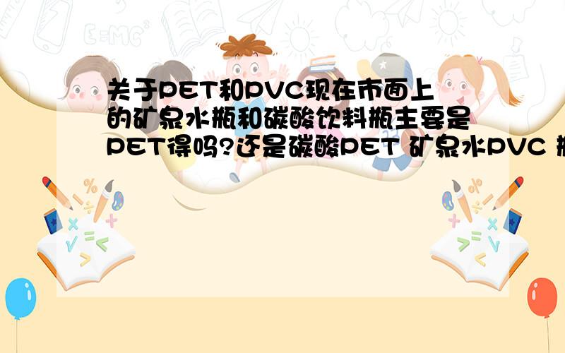 关于PET和PVC现在市面上的矿泉水瓶和碳酸饮料瓶主要是PET得吗?还是碳酸PET 矿泉水PVC 瓶底是PVC的还是PET的?请赐教!