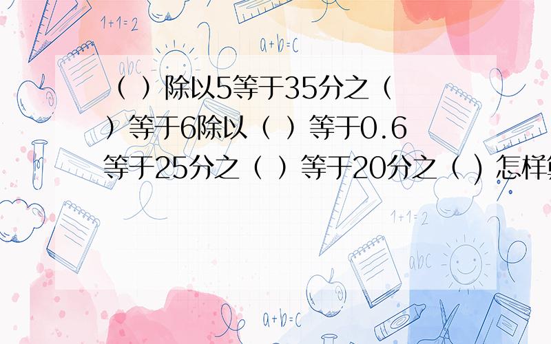 （ ）除以5等于35分之（ ）等于6除以（ ）等于0.6等于25分之（ ）等于20分之（ ) 怎样算?（ ）除以5等于35分之（ ）等于6除以（ ）等于0.6等于25分之（ ）等于20分之（ ) 怎样算?