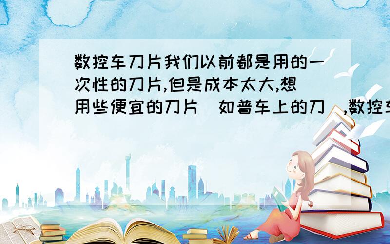 数控车刀片我们以前都是用的一次性的刀片,但是成本太大,想用些便宜的刀片（如普车上的刀）,数控车上能用这样的刀吗?我们的90度刀是二十元一粒的.你们是用的什么刀?帮我找些便宜点的