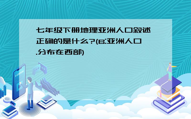 七年级下册地理亚洲人口叙述,正确的是什么?(B:亚洲人口.分布在西部)